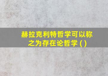 赫拉克利特哲学可以称之为存在论哲学 ( )